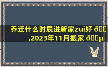 乔迁什么时辰进新家zui
好 🐼 ,2023年11月搬家 🐵 zui
旺日子